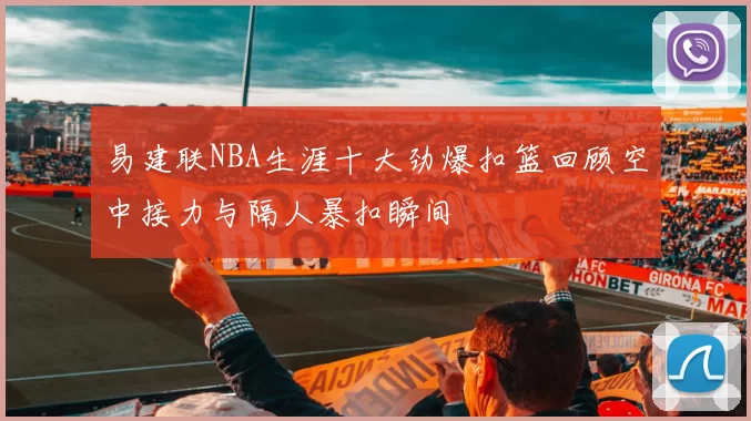 易建联NBA生涯十大劲爆扣篮回顾空中接力与隔人暴扣瞬间