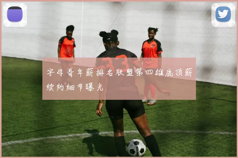 字母哥年薪排名联盟第四雄鹿顶薪续约细节曝光