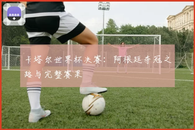 卡塔尔世界杯决赛：阿根廷夺冠之路与完整赛果
