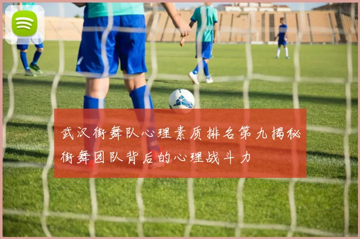 武汉街舞队心理素质排名第九揭秘街舞团队背后的心理战斗力