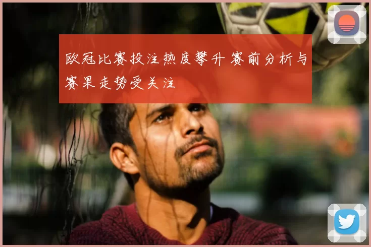 欧冠比赛投注热度攀升 赛前分析与赛果走势受关注