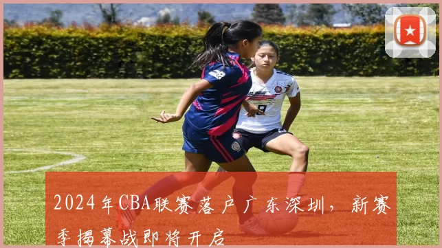 2024年CBA联赛落户广东深圳，新赛季揭幕战即将开启
