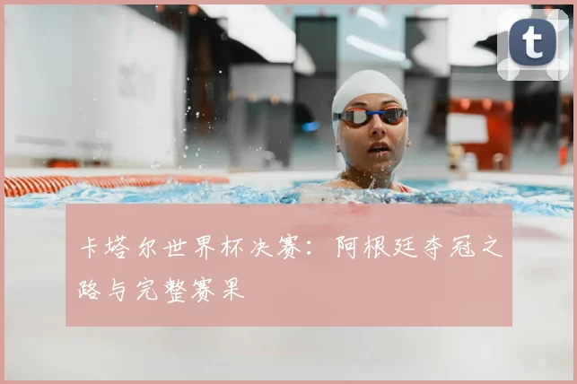 卡塔尔世界杯决赛：阿根廷夺冠之路与完整赛果
