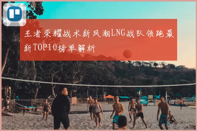 王者荣耀战术新风潮LNG战队领跑最新TOP10榜单解析