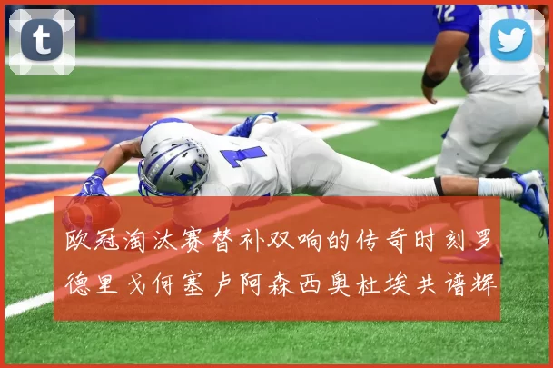 欧冠淘汰赛替补双响的传奇时刻罗德里戈何塞卢阿森西奥杜埃共谱辉煌