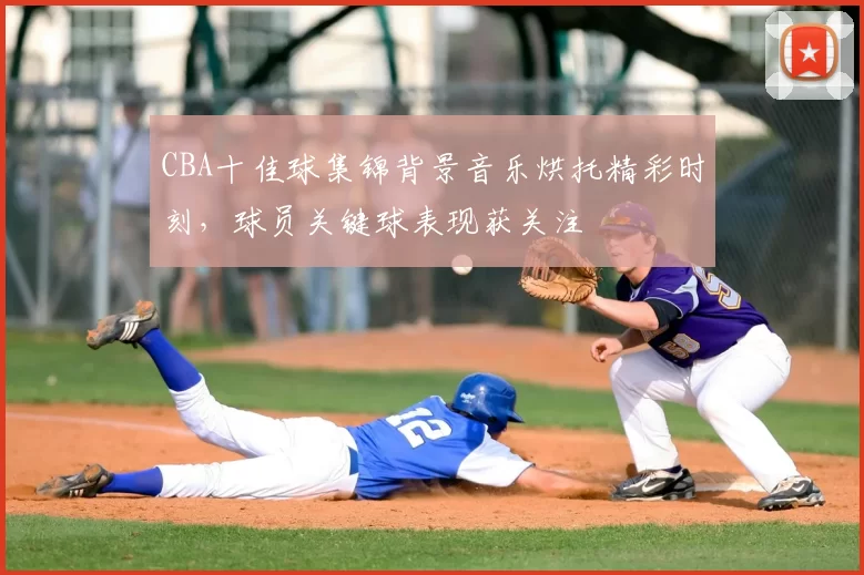 CBA十佳球集锦背景音乐烘托精彩时刻，球员关键球表现获关注