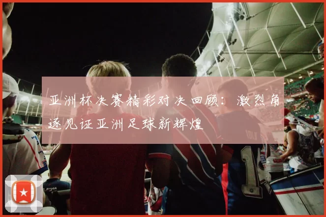 亚洲杯决赛精彩对决回顾：激烈角逐见证亚洲足球新辉煌