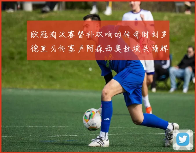 欧冠淘汰赛替补双响的传奇时刻罗德里戈何塞卢阿森西奥杜埃共谱辉煌