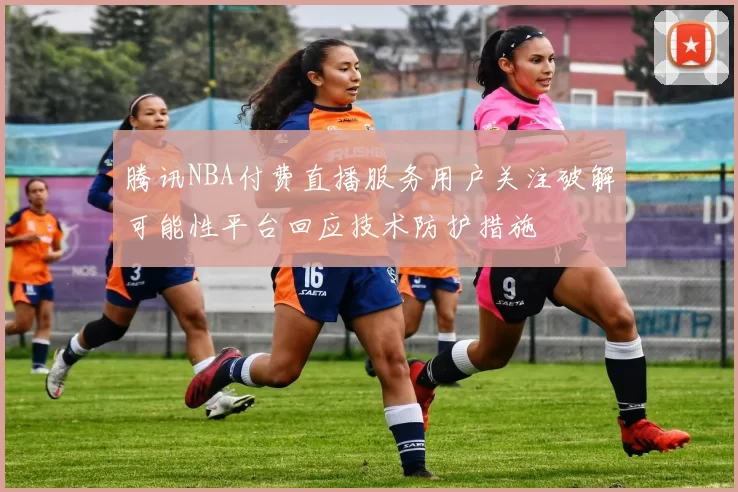 腾讯NBA付费直播服务用户关注破解可能性平台回应技术防护措施