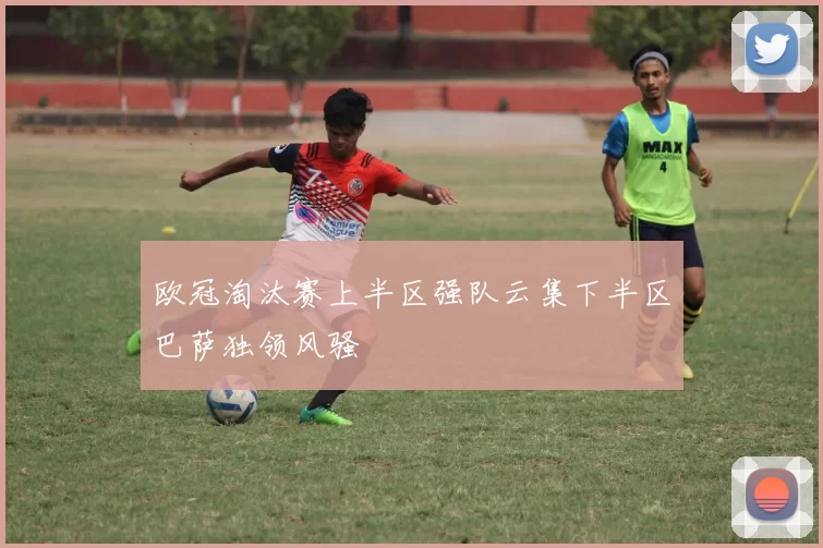 欧冠淘汰赛上半区强队云集下半区巴萨独领风骚