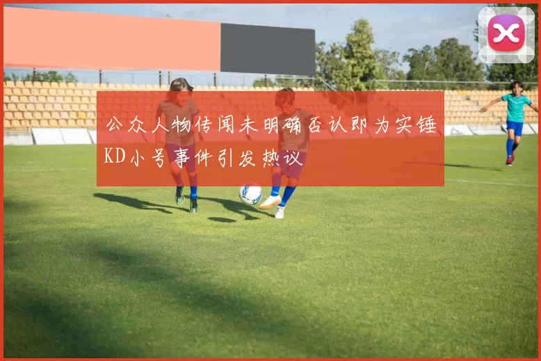 公众人物传闻未明确否认即为实锤KD小号事件引发热议