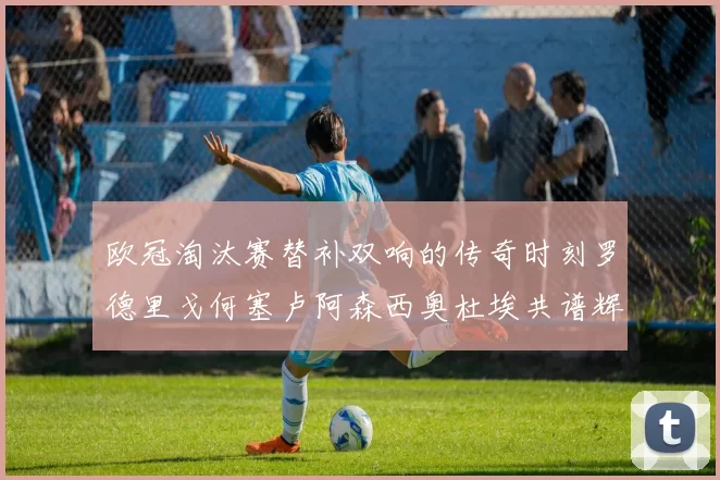 欧冠淘汰赛替补双响的传奇时刻罗德里戈何塞卢阿森西奥杜埃共谱辉煌