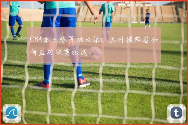 CBA本土球员挑大梁：无外援阵容如何应对联赛挑战