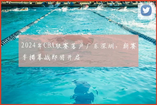 2024年CBA联赛落户广东深圳，新赛季揭幕战即将开启