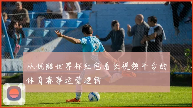 从优酷世界杯红包看长视频平台的体育赛事运营逻辑