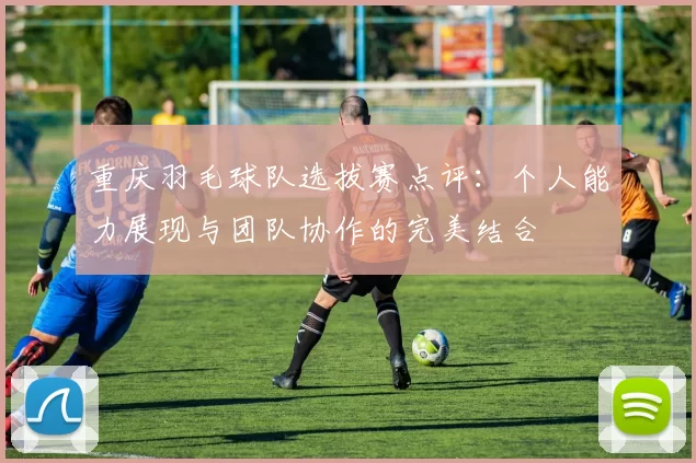 重庆羽毛球队选拔赛点评:个人能力展现与团队协作的完美结合