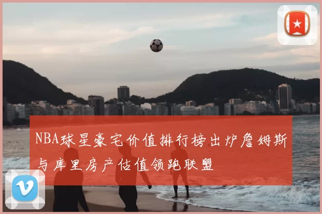 NBA球星豪宅价值排行榜出炉詹姆斯与库里房产估值领跑联盟