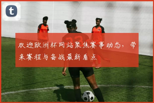 欢迎欧洲杯网站聚焦赛事动态，带来赛程与备战最新看点