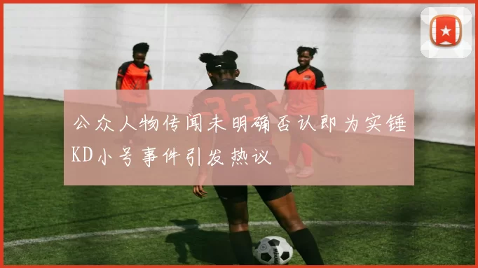 公众人物传闻未明确否认即为实锤KD小号事件引发热议