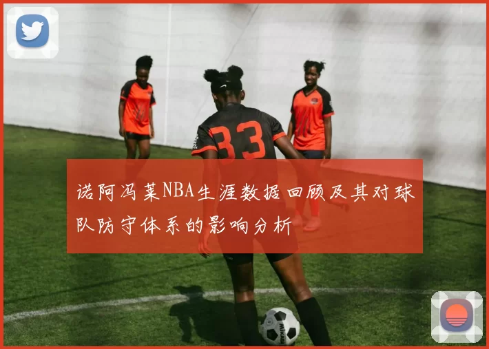 诺阿冯莱NBA生涯数据回顾及其对球队防守体系的影响分析