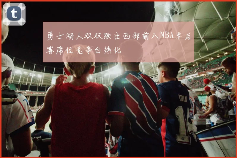 勇士湖人双双跌出西部前八NBA季后赛席位竞争白热化