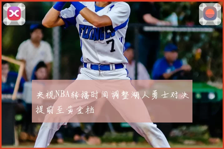 央视NBA转播时间调整湖人勇士对决提前至黄金档