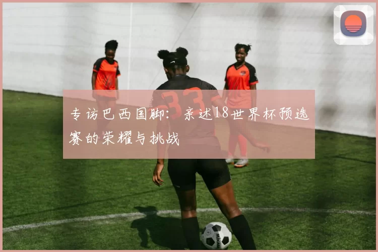 专访巴西国脚:亲述18世界杯预选赛的荣耀与挑战