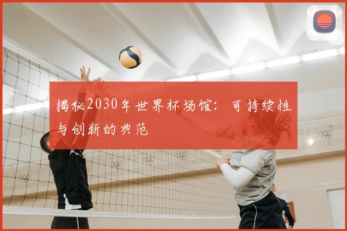 揭秘2030年世界杯场馆：可持续性与创新的典范