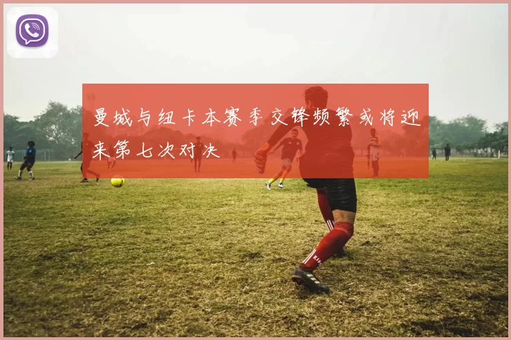 曼城与纽卡本赛季交锋频繁或将迎来第七次对决