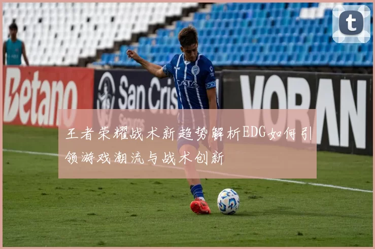 王者荣耀战术新趋势解析EDG如何引领游戏潮流与战术创新