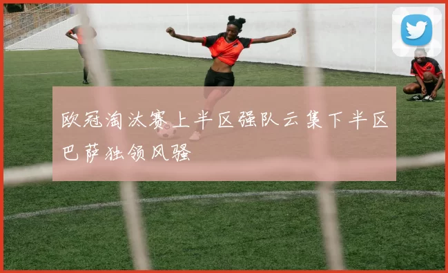 欧冠淘汰赛上半区强队云集下半区巴萨独领风骚
