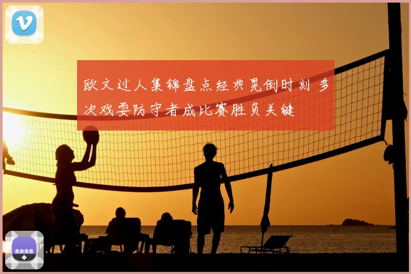 欧文过人集锦盘点经典晃倒时刻 多次戏耍防守者成比赛胜负关键