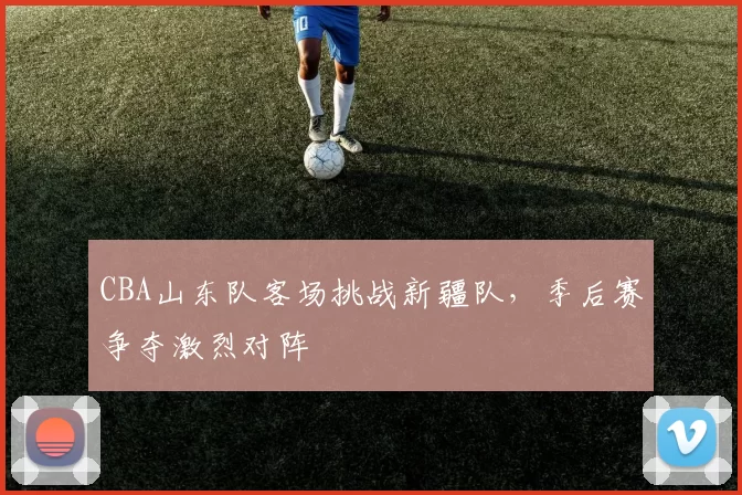 CBA山东队客场挑战新疆队，季后赛争夺激烈对阵