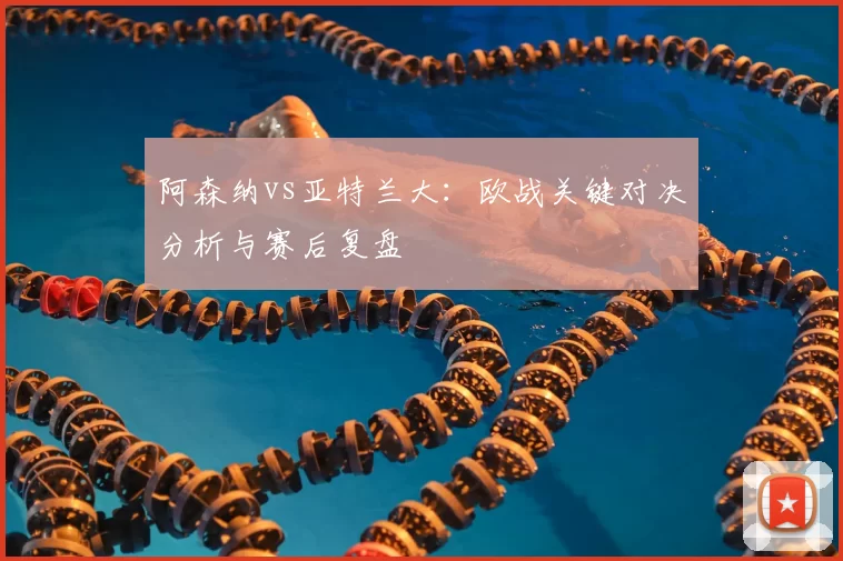 阿森纳vs亚特兰大：欧战关键对决分析与赛后复盘
