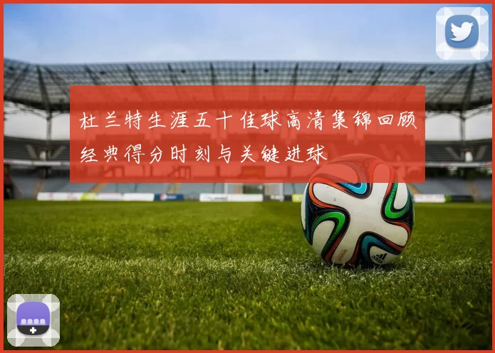 杜兰特生涯五十佳球高清集锦回顾经典得分时刻与关键进球