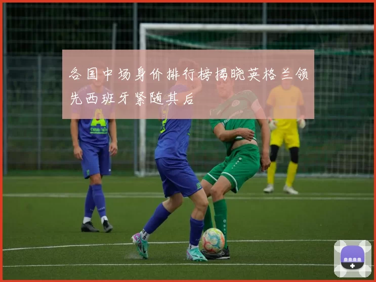 各国中场身价排行榜揭晓英格兰领先西班牙紧随其后
