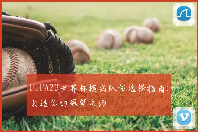 FIFA23世界杯模式队伍选择指南：打造你的冠军之师