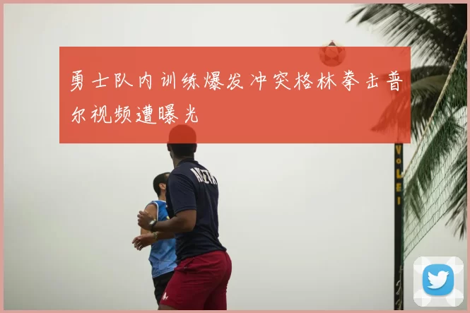勇士队内训练爆发冲突格林拳击普尔视频遭曝光