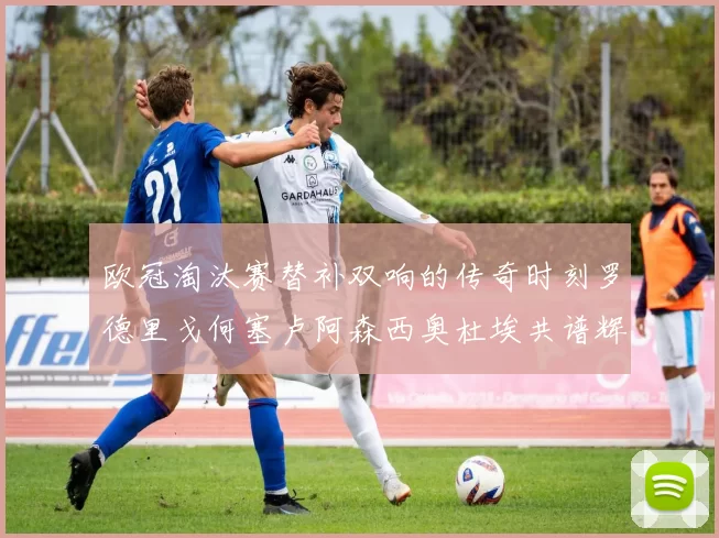 欧冠淘汰赛替补双响的传奇时刻罗德里戈何塞卢阿森西奥杜埃共谱辉煌