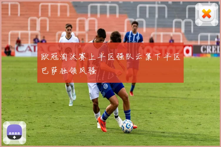 欧冠淘汰赛上半区强队云集下半区巴萨独领风骚