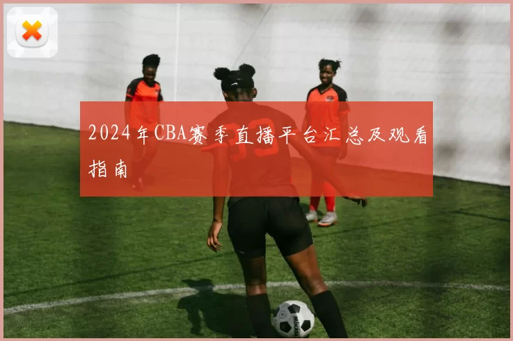 2024年CBA赛季直播平台汇总及观看指南