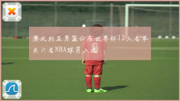 澳大利亚男篮公布世界杯12人名单共六名NBA球员入选