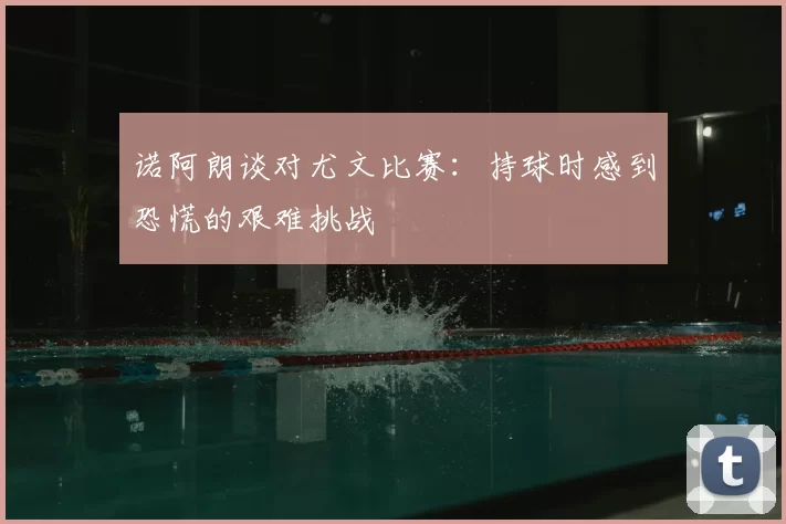 诺阿朗谈对尤文比赛：持球时感到恐慌的艰难挑战