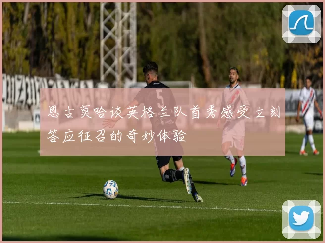 恩古莫哈谈英格兰队首秀感受立刻答应征召的奇妙体验