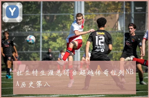 杜兰特生涯总得分超越传奇位列NBA历史第八