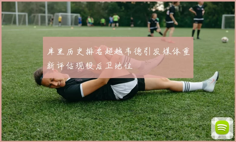库里历史排名超越韦德引发媒体重新评估现役后卫地位