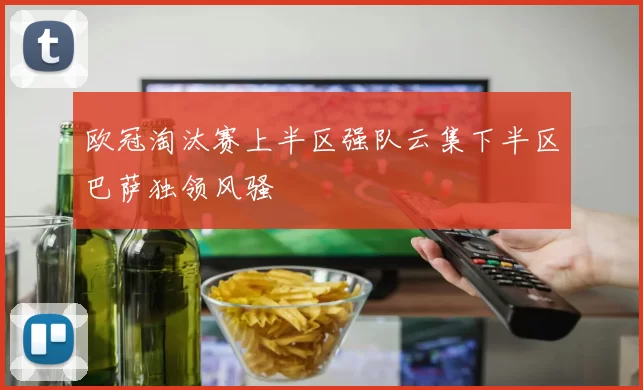 欧冠淘汰赛上半区强队云集下半区巴萨独领风骚