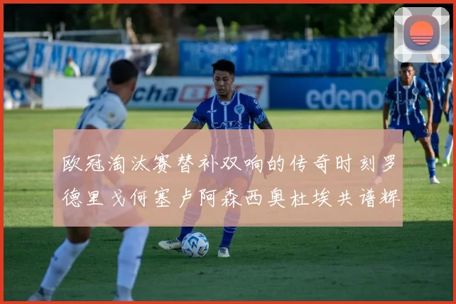 欧冠淘汰赛替补双响的传奇时刻罗德里戈何塞卢阿森西奥杜埃共谱辉煌