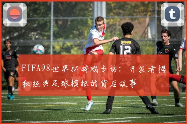 FIFA98世界杯游戏专访：开发者揭秘经典足球模拟的背后故事