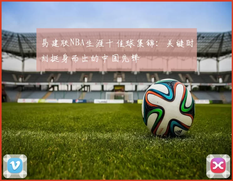易建联NBA生涯十佳球集锦:关键时刻挺身而出的中国先锋
